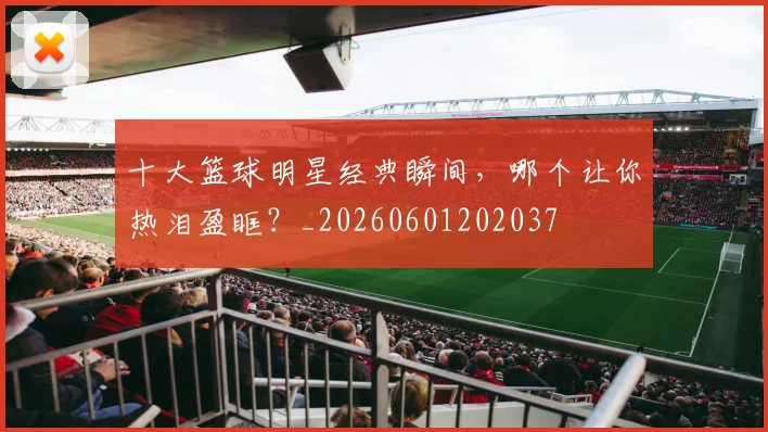 十大篮球明星经典瞬间,哪个让你热泪盈眶?_20260601202037