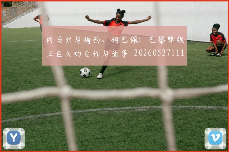 内马尔与梅西、姆巴佩：巴黎锋线三巨头的合作与竞争_20260527111752
