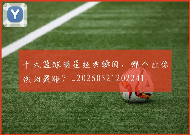 十大篮球明星经典瞬间,哪个让你热泪盈眶?_20260521202241