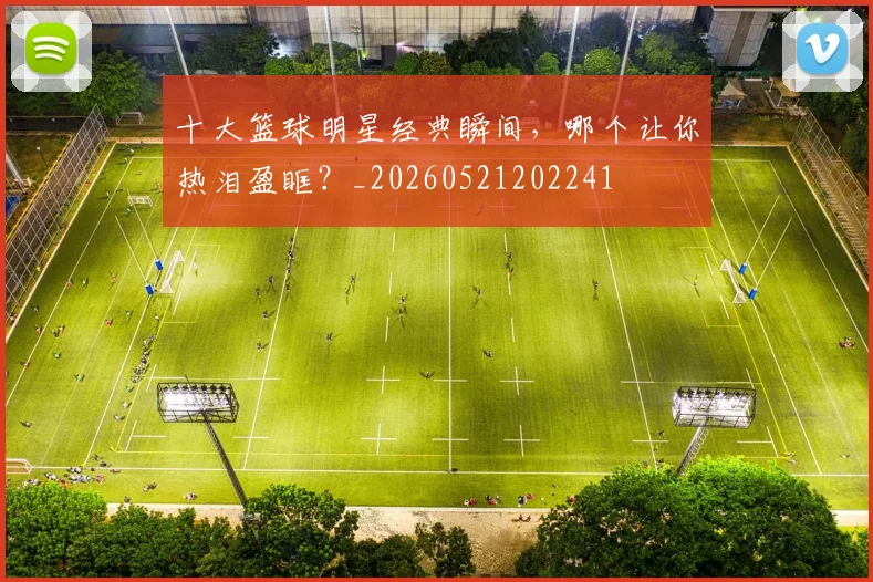 十大篮球明星经典瞬间，哪个让你热泪盈眶？_20260521202241