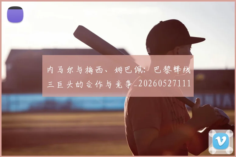 内马尔与梅西、姆巴佩：巴黎锋线三巨头的合作与竞争_20260527111752