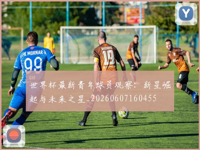 世界杯最新青年球员观察:新星崛起与未来之星_20260607160455