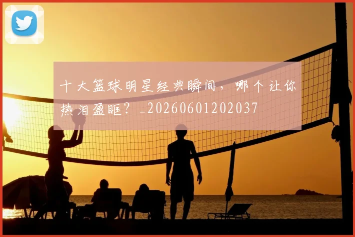 十大篮球明星经典瞬间,哪个让你热泪盈眶?_20260601202037
